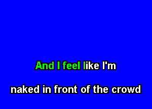 And I feel like I'm

naked in front of the crowd