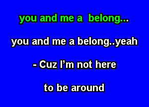 you and me a belong...

you and me a belong..yeah

- Cuz Pm not here

to be around