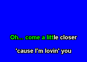 Oh... come a little closer

'cause Pm lovin' you
