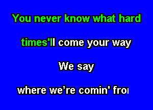 You never know what hard

times'll come your way

You better play it safe