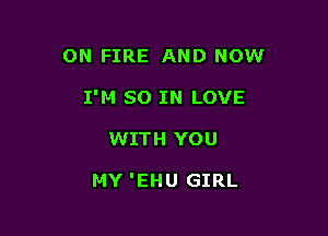 ON FIRE AND NOW

I'M SO IN LOVE

WITH YOU

MY 'EHU GIRL