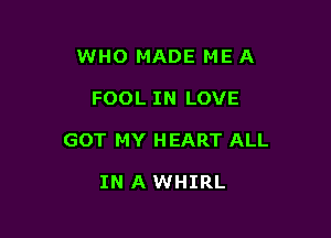 WHO MADE ME A

FOOL IN LOVE

GOT MY HEART ALL

IN A WHIRL