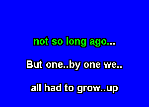 not so long ago...

But one..by one we..

all had to grow..up