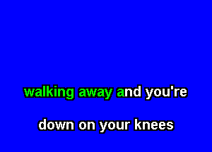 walking away and you're

down on your knees