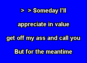 ? Someday Pll

appreciate in value

get off my ass and call you

But for the meantime