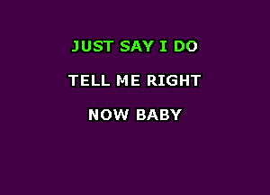 JUST SAY I DO

TELL ME RIGHT

NOW BABY