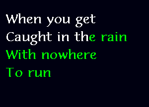 When you get
Caught in the rain

With nowhere
To run