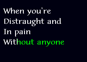 When you're
Distraught and

In pain
Without anyone