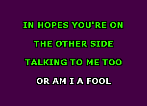 IN HOPES YOU'RE ON
THE OTHER SIDE

TALKING TO ME TOO

OR AM I A FOOL

g