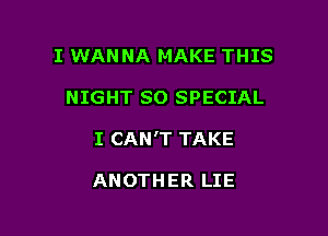 I WANNA MAKE THIS

NIGHT SO SPECIAL

I CAN'T TAKE

ANOTHER LIE
