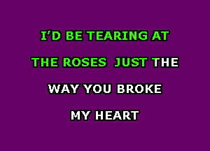 I'D BE TEARING AT

THE ROSES JUST THE
WAY YOU BROKE

MY HEART