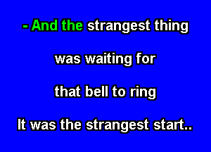 - And the strangest thing
was waiting for

that bell to ring

It was the strangest start.