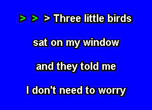 t. z. z Three little birds
sat on my window

and they told me

I don't need to worry