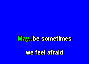 May..be sometimes

we feel afraid