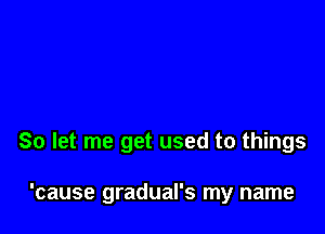 So let me get used to things

'cause gradual's my name