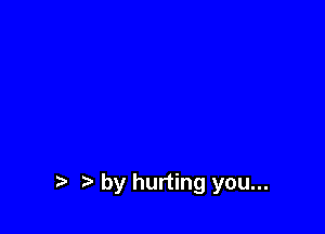 t by hurting you...