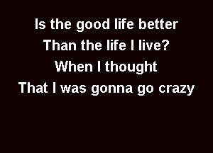 Is the good life better
Than the life I live?
When I thought

That I was gonna go crazy