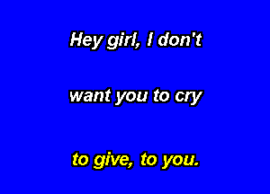 Hey girl, I don't

want you to Cry

to give, to you.