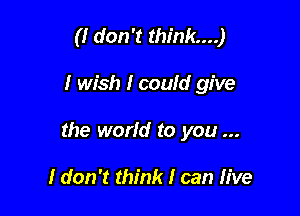 (I don't think...)

I wish I couId give

the worId to you

I don't think I can IIve