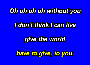 Oh oh oh oh without you
I don't think I can live

give the world

have to give, to you.