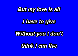 But my love is all

I have to give

Without you I don't

think I can live