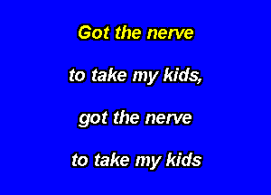 Got the nerve

to take my kids,

got the nerve

to take my kids