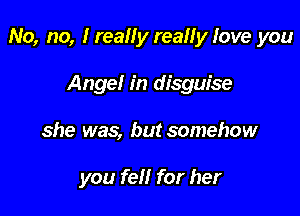 No, no, I really really love you

Angel in disguise
she was, but somehow

you fell for her