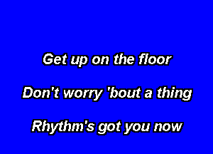 Get up on the floor

Don't worry 'bout a thing

Rhythm's got you now