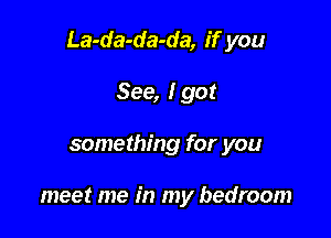 La-da-da-da, if you

See, I got
something for you

meet me in my bedroom