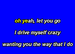 oh yeah, let you go

I drive myself crazy

wanting you the way that I do