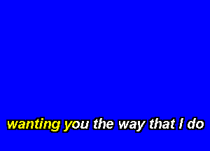 wanting you the way that I do