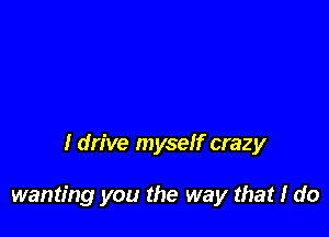 I drive myself crazy

wanting you the way that I do