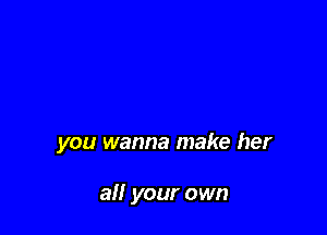 you wanna make her

all your own