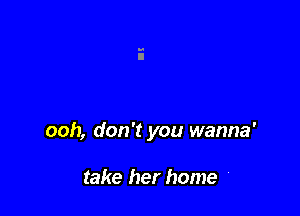 ooh, don't you wanna'

take her home '