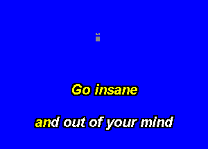 Go insane

and out of your mind