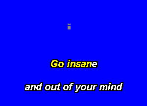 Go insane

and out of your mind