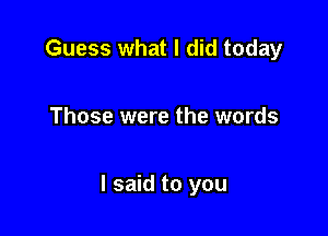 Guess what I did today

Those were the words

I said to you