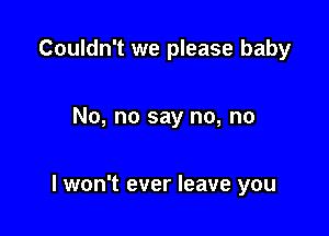 Couldn't we please baby

No, no say no, no

lwon't ever leave you