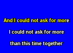 And I could not ask for more

I could not ask for more

than this time together