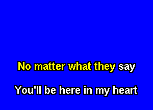 No matter what they say

You'll be here in my heart