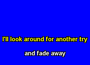 I'll look around for another try

and fade away