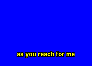 as you reach for me