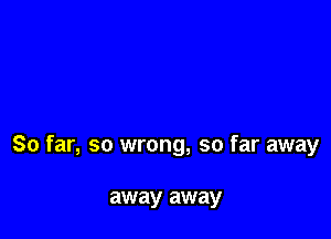 So far, so wrong, so far away

away away