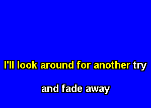 I'll look around for another try

and fade away