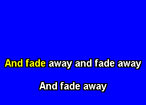 And fade away and fade away

And fade away