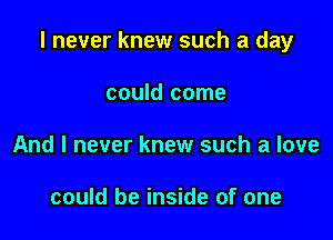 I never knew such a day

could come
And I never knew such a love

could be inside of one