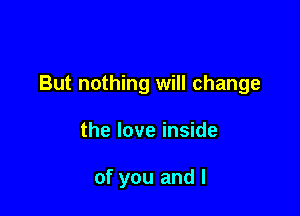 But nothing will change

the love inside

of you and l