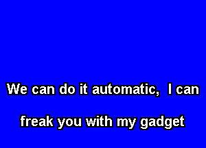 We can do it automatic, I can

freak you with my gadget