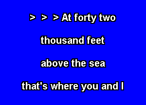 t' t. At forty two
thousand feet

above the sea

that's where you and I