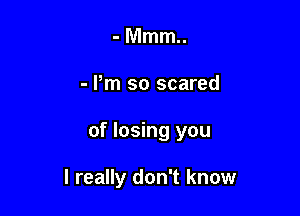 -Mmm
- Pm so scared

of losing you

I really don't know